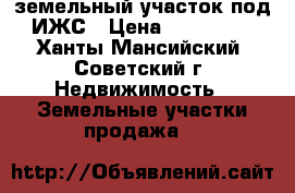 земельный участок под ИЖС › Цена ­ 490 000 - Ханты-Мансийский, Советский г. Недвижимость » Земельные участки продажа   